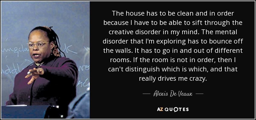 The house has to be clean and in order because I have to be able to sift through the creative disorder in my mind. The mental disorder that I'm exploring has to bounce off the walls. It has to go in and out of different rooms. If the room is not in order, then I can't distinguish which is which, and that really drives me crazy. - Alexis De Veaux