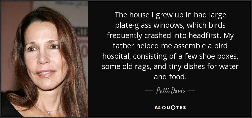 The house I grew up in had large plate-glass windows, which birds frequently crashed into headfirst. My father helped me assemble a bird hospital, consisting of a few shoe boxes, some old rags, and tiny dishes for water and food. - Patti Davis