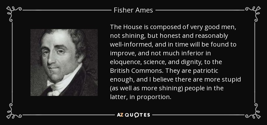 The House is composed of very good men, not shining, but honest and reasonably well-informed, and in time will be found to improve, and not much inferior in eloquence, science, and dignity, to the British Commons. They are patriotic enough, and I believe there are more stupid (as well as more shining) people in the latter, in proportion. - Fisher Ames