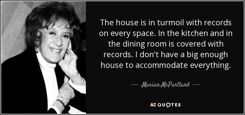 The house is in turmoil with records on every space. In the kitchen and in the dining room is covered with records. I don't have a big enough house to accommodate everything. - Marian McPartland