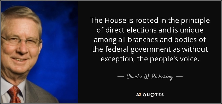 The House is rooted in the principle of direct elections and is unique among all branches and bodies of the federal government as without exception, the people's voice. - Charles W. Pickering