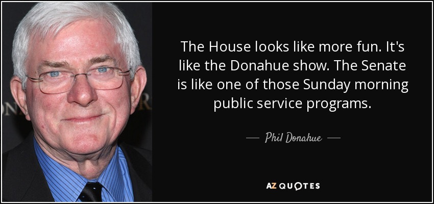 The House looks like more fun. It's like the Donahue show. The Senate is like one of those Sunday morning public service programs. - Phil Donahue