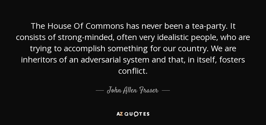 The House Of Commons has never been a tea-party. It consists of strong-minded, often very idealistic people, who are trying to accomplish something for our country. We are inheritors of an adversarial system and that, in itself, fosters conflict. - John Allen Fraser