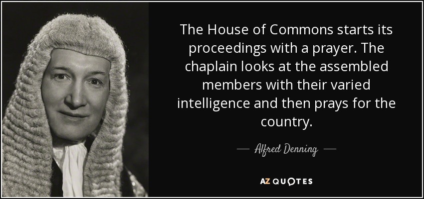 The House of Commons starts its proceedings with a prayer. The chaplain looks at the assembled members with their varied intelligence and then prays for the country. - Alfred Denning, Baron Denning
