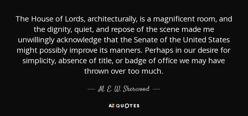 The House of Lords, architecturally, is a magnificent room, and the dignity, quiet, and repose of the scene made me unwillingly acknowledge that the Senate of the United States might possibly improve its manners. Perhaps in our desire for simplicity, absence of title, or badge of office we may have thrown over too much. - M. E. W. Sherwood