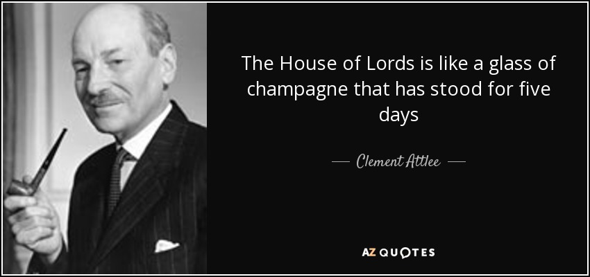 The House of Lords is like a glass of champagne that has stood for five days - Clement Attlee