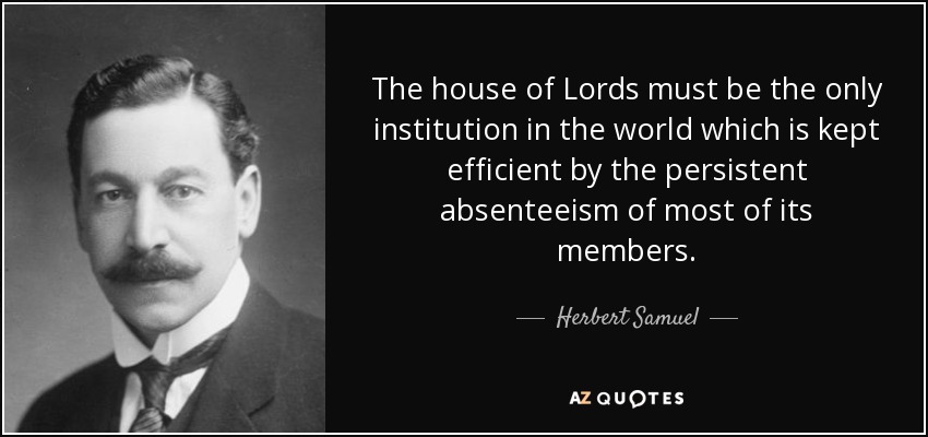 The house of Lords must be the only institution in the world which is kept efficient by the persistent absenteeism of most of its members. - Herbert Samuel, 1st Viscount Samuel