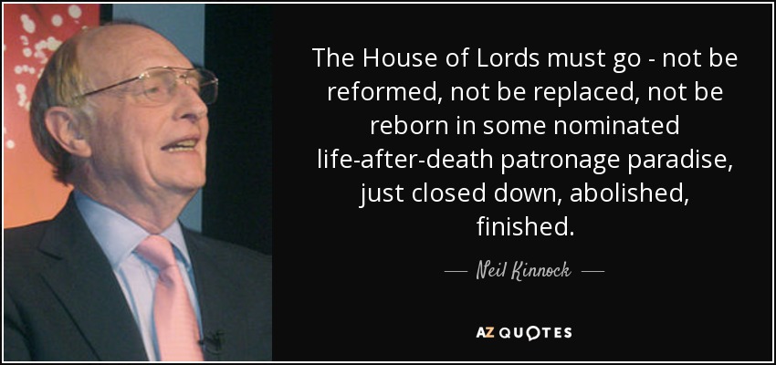 The House of Lords must go - not be reformed, not be replaced, not be reborn in some nominated life-after-death patronage paradise, just closed down, abolished, finished. - Neil Kinnock