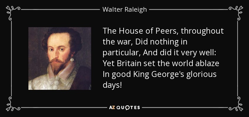 The House of Peers, throughout the war, Did nothing in particular, And did it very well: Yet Britain set the world ablaze In good King George's glorious days! - Walter Raleigh