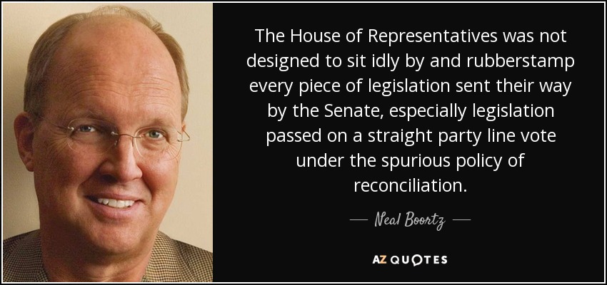 The House of Representatives was not designed to sit idly by and rubberstamp every piece of legislation sent their way by the Senate, especially legislation passed on a straight party line vote under the spurious policy of reconciliation. - Neal Boortz