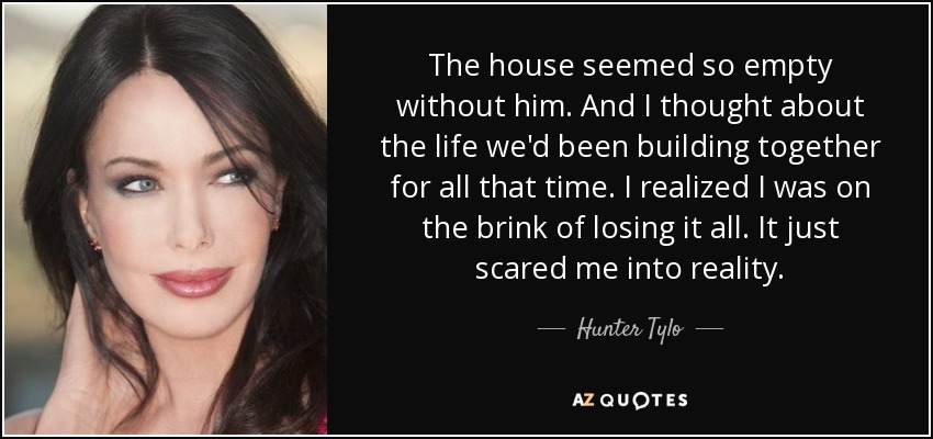 The house seemed so empty without him. And I thought about the life we'd been building together for all that time. I realized I was on the brink of losing it all. It just scared me into reality. - Hunter Tylo