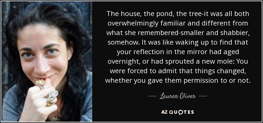 The house, the pond, the tree-it was all both overwhelmingly familiar and different from what she remembered-smaller and shabbier, somehow. It was like waking up to find that your reflection in the mirror had aged overnight, or had sprouted a new mole: You were forced to admit that things changed, whether you gave them permission to or not. - Lauren Oliver