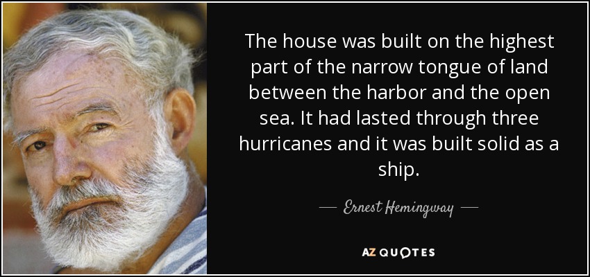 The house was built on the highest part of the narrow tongue of land between the harbor and the open sea. It had lasted through three hurricanes and it was built solid as a ship. - Ernest Hemingway