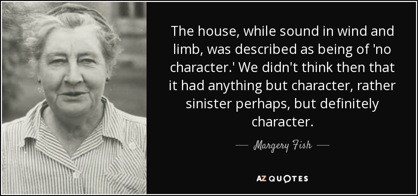 The house, while sound in wind and limb, was described as being of 'no character.' We didn't think then that it had anything but character, rather sinister perhaps, but definitely character. - Margery Fish