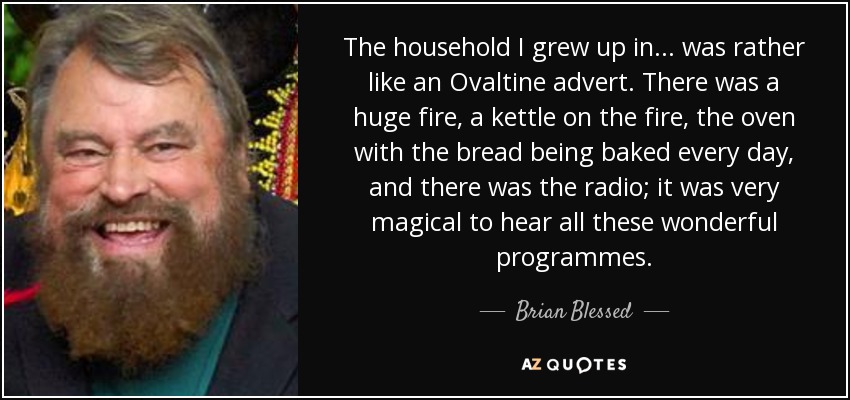 The household I grew up in... was rather like an Ovaltine advert. There was a huge fire, a kettle on the fire, the oven with the bread being baked every day, and there was the radio; it was very magical to hear all these wonderful programmes. - Brian Blessed