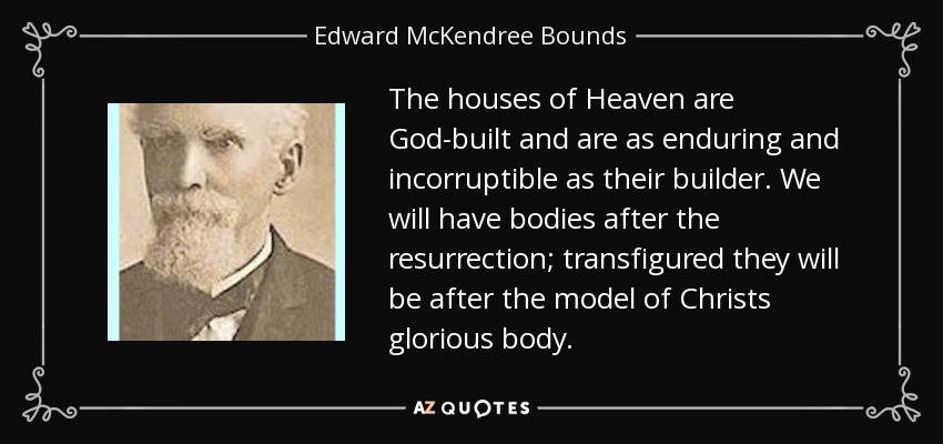 The houses of Heaven are God-built and are as enduring and incorruptible as their builder. We will have bodies after the resurrection; transfigured they will be after the model of Christs glorious body. - Edward McKendree Bounds