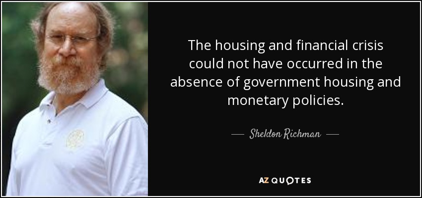 The housing and financial crisis could not have occurred in the absence of government housing and monetary policies. - Sheldon Richman