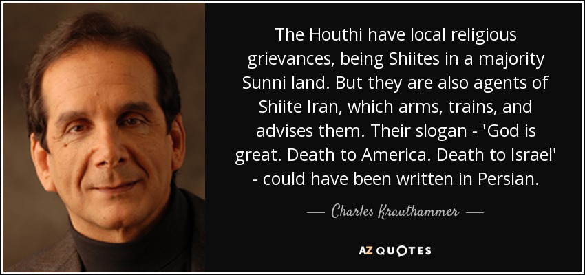 The Houthi have local religious grievances, being Shiites in a majority Sunni land. But they are also agents of Shiite Iran, which arms, trains, and advises them. Their slogan - 'God is great. Death to America. Death to Israel' - could have been written in Persian. - Charles Krauthammer