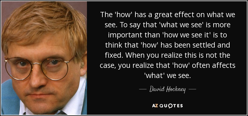 The 'how' has a great effect on what we see. To say that 'what we see' is more important than 'how we see it' is to think that 'how' has been settled and fixed. When you realize this is not the case, you realize that 'how' often affects 'what' we see. - David Hockney