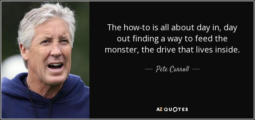 The how-to is all about day in, day out finding a way to feed the monster, the drive that lives inside. - Pete Carroll
