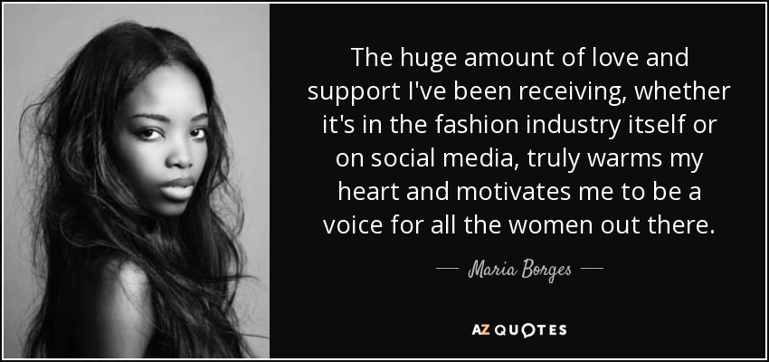 The huge amount of love and support I've been receiving, whether it's in the fashion industry itself or on social media, truly warms my heart and motivates me to be a voice for all the women out there. - Maria Borges