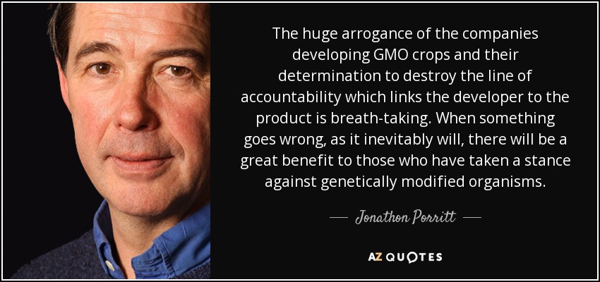 The huge arrogance of the companies developing GMO crops and their determination to destroy the line of accountability which links the developer to the product is breath-taking. When something goes wrong, as it inevitably will, there will be a great benefit to those who have taken a stance against genetically modified organisms. - Jonathon Porritt