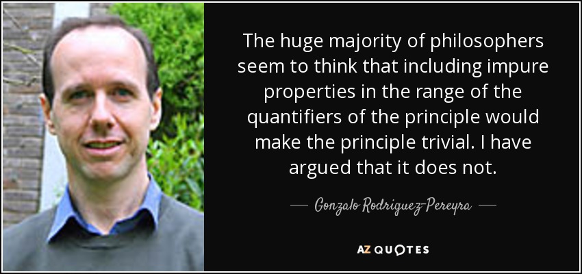 The huge majority of philosophers seem to think that including impure properties in the range of the quantifiers of the principle would make the principle trivial. I have argued that it does not. - Gonzalo Rodriguez-Pereyra