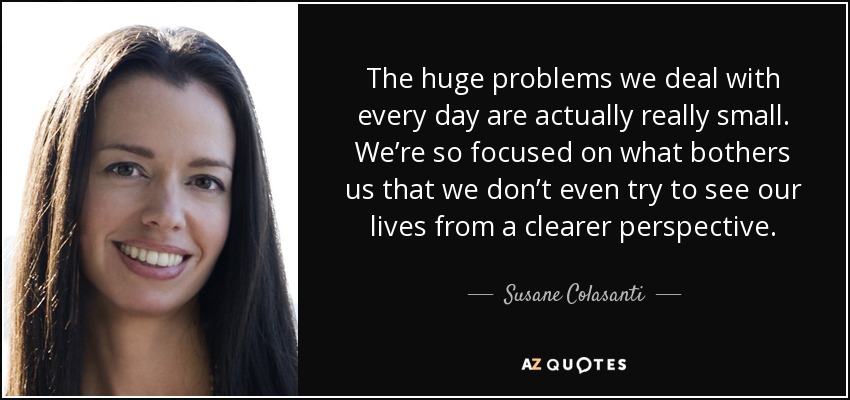The huge problems we deal with every day are actually really small. We’re so focused on what bothers us that we don’t even try to see our lives from a clearer perspective. - Susane Colasanti