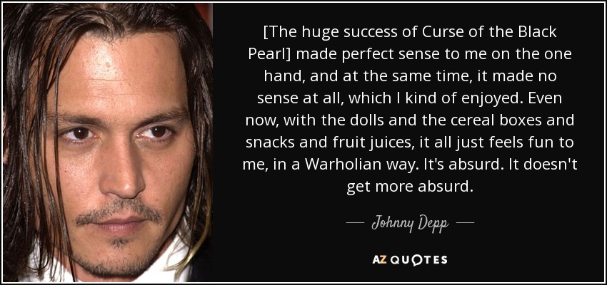 [The huge success of Curse of the Black Pearl] made perfect sense to me on the one hand, and at the same time, it made no sense at all, which I kind of enjoyed. Even now, with the dolls and the cereal boxes and snacks and fruit juices, it all just feels fun to me, in a Warholian way. It's absurd. It doesn't get more absurd. - Johnny Depp