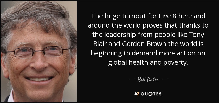 The huge turnout for Live 8 here and around the world proves that thanks to the leadership from people like Tony Blair and Gordon Brown the world is beginning to demand more action on global health and poverty. - Bill Gates