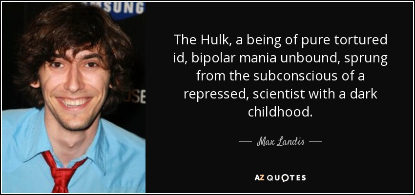 The Hulk, a being of pure tortured id, bipolar mania unbound, sprung from the subconscious of a repressed, scientist with a dark childhood. - Max Landis