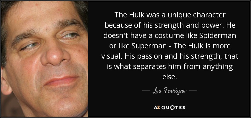 The Hulk was a unique character because of his strength and power. He doesn't have a costume like Spiderman or like Superman - The Hulk is more visual. His passion and his strength, that is what separates him from anything else. - Lou Ferrigno