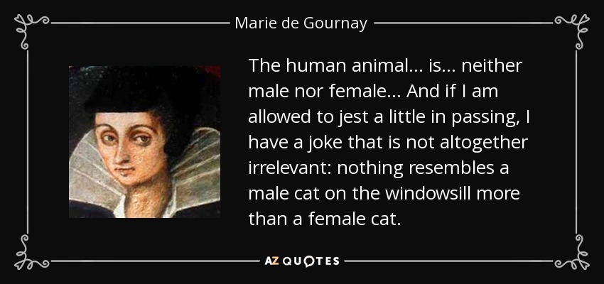 The human animal ... is ... neither male nor female ... And if I am allowed to jest a little in passing, I have a joke that is not altogether irrelevant: nothing resembles a male cat on the windowsill more than a female cat. - Marie de Gournay