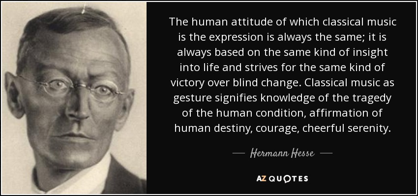 The human attitude of which classical music is the expression is always the same; it is always based on the same kind of insight into life and strives for the same kind of victory over blind change. Classical music as gesture signifies knowledge of the tragedy of the human condition, affirmation of human destiny, courage, cheerful serenity. - Hermann Hesse