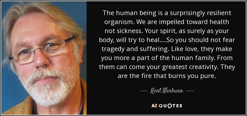 The human being is a surprisingly resilient organism. We are impelled toward health not sickness. Your spirit, as surely as your body, will try to heal....So you should not fear tragedy and suffering. Like love, they make you more a part of the human family. From them can come your greatest creativity. They are the fire that burns you pure. - Kent Nerburn