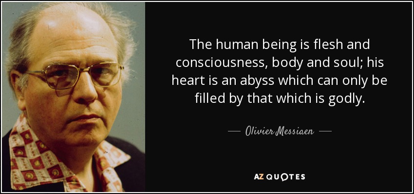 The human being is flesh and consciousness, body and soul; his heart is an abyss which can only be filled by that which is godly. - Olivier Messiaen