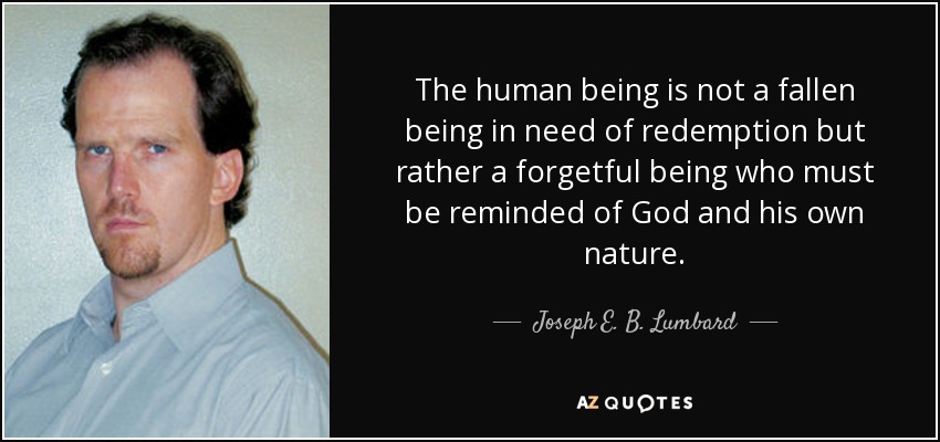 The human being is not a fallen being in need of redemption but rather a forgetful being who must be reminded of God and his own nature. - Joseph E. B. Lumbard