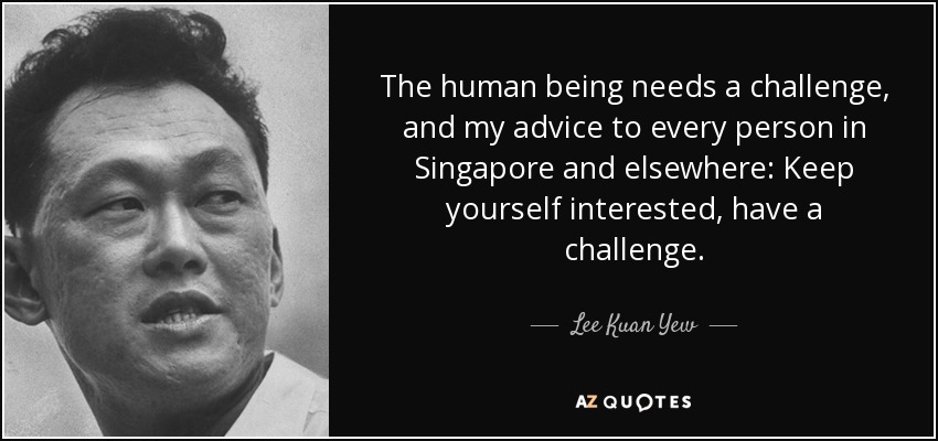 The human being needs a challenge, and my advice to every person in Singapore and elsewhere: Keep yourself interested, have a challenge. - Lee Kuan Yew