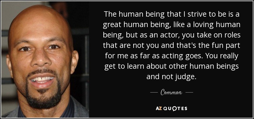 The human being that I strive to be is a great human being, like a loving human being, but as an actor, you take on roles that are not you and that's the fun part for me as far as acting goes. You really get to learn about other human beings and not judge. - Common
