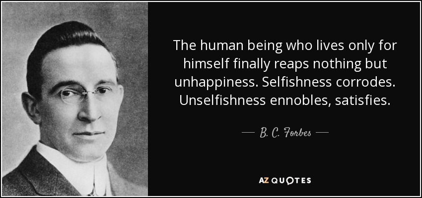 The human being who lives only for himself finally reaps nothing but unhappiness. Selfishness corrodes. Unselfishness ennobles, satisfies. - B. C. Forbes