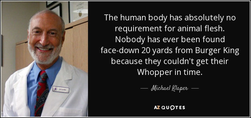 The human body has absolutely no requirement for animal flesh. Nobody has ever been found face-down 20 yards from Burger King because they couldn't get their Whopper in time. - Michael Klaper