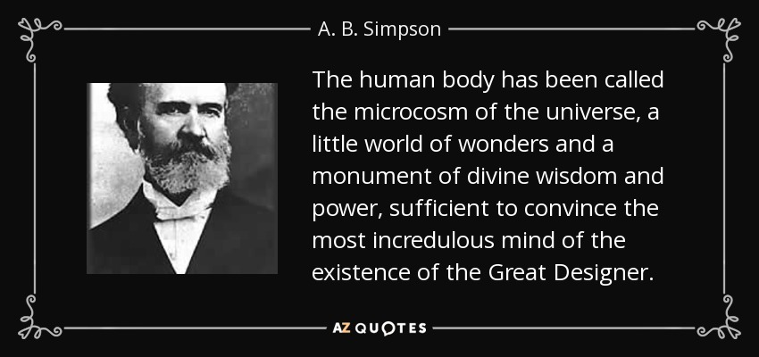 The human body has been called the microcosm of the universe, a little world of wonders and a monument of divine wisdom and power, sufficient to convince the most incredulous mind of the existence of the Great Designer. - A. B. Simpson