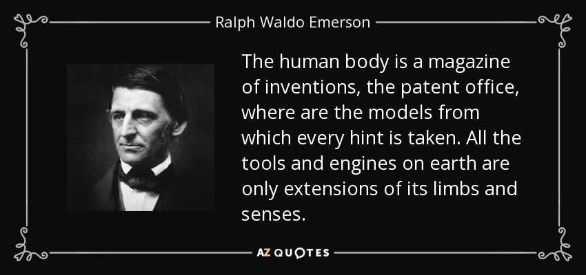 The human body is a magazine of inventions, the patent office, where are the models from which every hint is taken. All the tools and engines on earth are only extensions of its limbs and senses. - Ralph Waldo Emerson