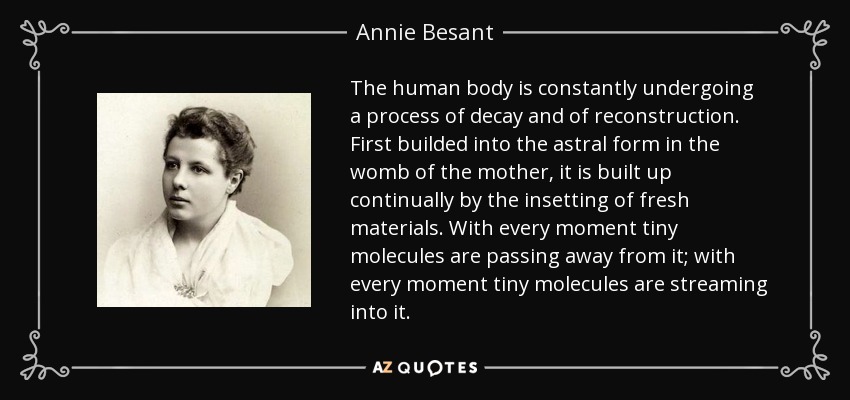 The human body is constantly undergoing a process of decay and of reconstruction. First builded into the astral form in the womb of the mother, it is built up continually by the insetting of fresh materials. With every moment tiny molecules are passing away from it; with every moment tiny molecules are streaming into it. - Annie Besant