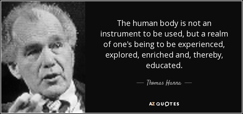 The human body is not an instrument to be used, but a realm of one's being to be experienced, explored, enriched and, thereby, educated. - Thomas Hanna