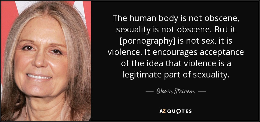 The human body is not obscene, sexuality is not obscene. But it [pornography] is not sex, it is violence. It encourages acceptance of the idea that violence is a legitimate part of sexuality. - Gloria Steinem