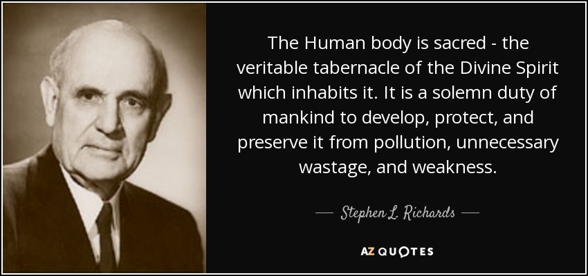 The Human body is sacred - the veritable tabernacle of the Divine Spirit which inhabits it. It is a solemn duty of mankind to develop, protect, and preserve it from pollution, unnecessary wastage, and weakness. - Stephen L. Richards