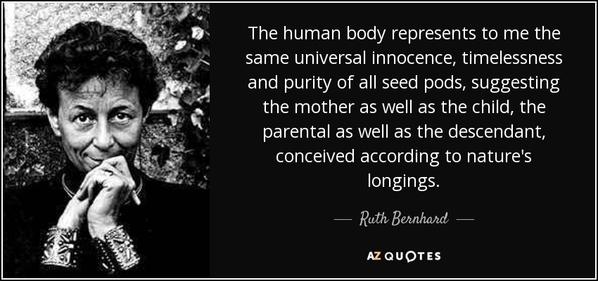 The human body represents to me the same universal innocence, timelessness and purity of all seed pods, suggesting the mother as well as the child, the parental as well as the descendant, conceived according to nature's longings. - Ruth Bernhard