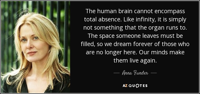 The human brain cannot encompass total absence. Like infinity, it is simply not something that the organ runs to. The space someone leaves must be filled, so we dream forever of those who are no longer here. Our minds make them live again. - Anna Funder