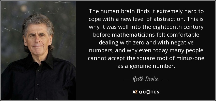 The human brain finds it extremely hard to cope with a new level of abstraction. This is why it was well into the eighteenth century before mathematicians felt comfortable dealing with zero and with negative numbers, and why even today many people cannot accept the square root of minus-one as a genuine number. - Keith Devlin